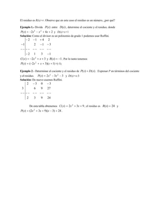 El residuo es R(x)=r. Observe que en este caso el residuo es un número, ¿por qué?
Ejemplo 1.- Divida P(x) entre D(x) , determine el cociente y el residuo, donde
P(x)  2x3
 x2
 4x  2 y D(x)=x+1
Solución: Como el divisor es un polinomio de grado 1 podemos usar Ruffini.
1
 2 1
2
 4
1
2
 3
  
 2
 
1
 
3
 
1
C(x)  2x2
 x  3 y R(x)  1. Por lo tanto tenemos
P(x)  (2x2
 x  3)(x 1) +(-1).
Ejemplo 2.- Determinar el cociente y el residuo de P(x)  D(x). Expresar P en términos del cociente
y el residuo. P(x)  2x3
 3x2
 3 y D(x)=x-3
Solución: De nuevo usamos Ruffini.
2  3 0  3
3 6 9 27
         
2 3 9 24
De esta tabla obtenemos C(x)  2x2
 3x  9 ; el residuo es R(x)  24 y
P(x)  (2x2
 3x  9)(x  3)  24 .
 