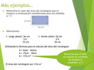 Más ejemplos…
 Determina el valor del área del rectángulo que se
muestra a continuación considerando para sus medidas
x = 5
 Valorizamos:
 Largo (base): 3x cm
3∙5
15 cm
 Ancho (alto): 2x cm
2∙5
10 cm
Recuerda que el área
se expresa en unidades
de medida al
cuadrado. (𝑢2
)
El área del rectángulo son 150𝑐𝑚2
Utilizando la fórmula para el cálculo del área del rectángulo
A = base ∙ altura
A = 15cm ∙ 10cm
A = 150𝑐𝑚2
 