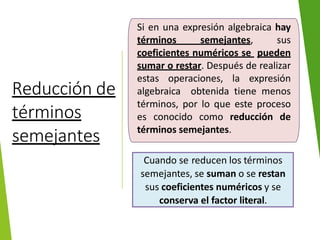 Reducción de
términos
semejantes
Si en una expresión algebraica hay
términos semejantes, sus
coeficientes numéricos se pueden
sumar o restar. Después de realizar
estas operaciones, la expresión
algebraica obtenida tiene menos
términos, por lo que este proceso
es conocido como reducción de
términos semejantes.
Cuando se reducen los términos
semejantes, se suman o se restan
sus coeficientes numéricos y se
conserva el factor literal.
 