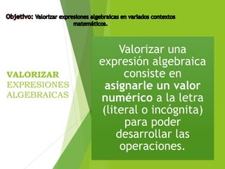 VALORIZAR
EXPRESIONES
ALGEBRAICAS
Valorizar una
expresión algebraica
consiste en
asignarle un valor
numérico a la letra
(literal o incógnita)
para poder
desarrollar las
operaciones.
 