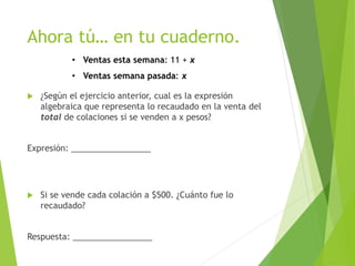 Ahora tú… en tu cuaderno.
 ¿Según el ejercicio anterior, cual es la expresión
algebraica que representa lo recaudado en la venta del
total de colaciones si se venden a x pesos?
Expresión: _________________
 Si se vende cada colación a $500. ¿Cuánto fue lo
recaudado?
Respuesta: _________________
• Ventas esta semana: 11 + x
• Ventas semana pasada: x
 