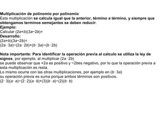 Multiplicación de polinomio por polinomio
Esta multiplicación se calcula igual que la anterior, término a término, y siempre que
obtengamos terminos semejantes se deben reducir.
Ejemplo:
Calcular (2a+b)(3a−2b)=
Desarrollo:
(2a+b)(3a−2b)=
(2a⋅3a)−(2a⋅2b)+(b⋅3a)−(b⋅2b)
Nota importante: Para identificar la operación previa al calculo se utiliza la ley de
signos, por ejemplo, al mutliplicar (2a⋅2b)
se puede observar que +2a es positivo y −2bes negativo, por lo que la operación previa a
esta multiplicación es resta.
Lo mismo ocurre con las otras multiplicaciones, por ejemplo en (b⋅3a)
su operación previa es suma porque ambos términos son positivos.
(2⋅3)(a⋅a)−(2⋅2)(a⋅b)+(3)(b⋅a)−(2)(b⋅b)
 
