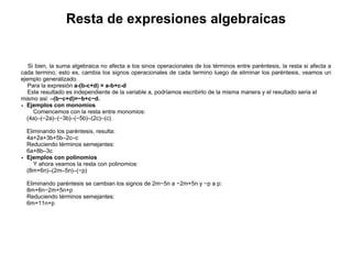 Resta de expresiones algebraicas
Ejemplos con monomios
Comencemos con la resta entre monomios:
(4a)–(−2a)–(−3b)–(−5b)–(2c)–(c)
Eliminando los paréntesis, resulta:
4a+2a+3b+5b–2c–c
Reduciendo términos semejantes:
6a+8b–3c
Ejemplos con polinomios
Y ahora veamos la resta con polinomios:
(8m+6n)–(2m–5n)–(−p)
Eliminando paréntesis se cambian los signos de 2m−5n a −2m+5n y −p a p:
8m+6n−2m+5n+p
Reduciendo términos semejantes:
6m+11n+p
Si bien, la suma algebraica no afecta a los sinos operacionales de los términos entre paréntesis, la resta si afecta a
cada termino, esto es, cambia los signos operacionales de cada termino luego de eliminar los paréntesis, veamos un
ejemplo generalizado.
Para la expresión a-(b-c+d) = a-b+c-d
Este resultado es independiente de la variable a, podríamos escribirlo de la misma manera y el resultado seria el
mismo así: –(b−c+d)=−b+c−d.
 