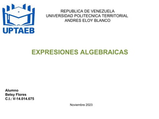 REPUBLICA DE VENEZUELA
UNIVERSIDAD POLITECNICA TERRITORIAL
ANDRES ELOY BLANCO
EXPRESIONES ALGEBRAICAS
Alumno
Betsy Flores
C.I.: V-14.014.675
Noviembre 2023
 