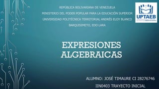 EXPRESIONES
ALGEBRAICAS
ALUMNO: JOSÉ TIMAURE CI 28276746
IIN0403 TRAYECTO INICIAL
REPÚBLICA BOLIVARIANA DE VENEZUELA
MINISTERIO DEL PODER POPULAR PARA LA EDUCACIÓN SUPERIOR
UNIVERSIDAD POLITÉCNICA TERRITORIAL ANDRÉS ELOY BLANCO
BARQUISIMETO, EDO LARA
 