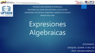 Expresiones
Algebraicas
ESTUDIANTE:
ZADQUIEL LEZAMA 31.663.158
PROF: WILMAR MARRUFO
REPUBLICA BOLIVARIANA DE VENEZUELA
MINISTERIO DEL PODER POPULAR PARA LA EDUCACIÓN
UNIVERSIDAD POLITÉCNICA TERRITORIAL ANDRÉS ELOY BLANCO
BARQTO-EDO-LARA
 