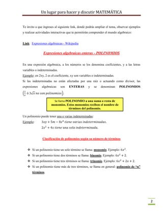 Un lugar para hacer y discutir MATEMÁTICA
2
Te invito a que ingreses al siguiente link, donde podrás ampliar el tema, observar ejemplos
y realizar actividades interactivas que te permitirán comprender el mundo algebraico:
Link: Expresiones algebraicas - Wikipedia
Expresiones algebraicas enteras - POLINOMIOS
En una expresión algebraica, a los números se los denomina coeficientes, y a las letras
variables o indeterminadas.
Ejemplo: en 2xy, 2 es el coeficiente, xy son variables o indeterminadas.
Si las indeterminadas no están afectadas por una raíz o actuando como divisor, las
expresiones algebraicas son ENTERAS y se denominan POLINOMIOS
.
Un polinomio puede tener una o varias indeterminadas:
Ejemplo:
Clasificación de polinomios según su número de términos
 Si un polinomio tiene un solo término se llama: monomio. Ejemplo: .
 Si un polinomio tiene dos términos se llama: binomio. Ejemplo: .
 Si un polinomio tiene tres términos se llama: trinomio. Ejemplo: .
 Si un polinomio tiene más de tres términos, se llama en general: polinomio de “n”
términos.
Se llama POLINOMIO a una suma o resta de
monomios. Estos monomios reciben el nombre de
términos del polinomio.
 