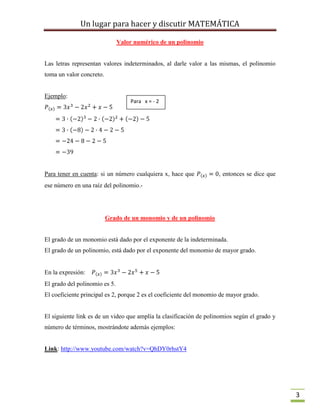 Un lugar para hacer y discutir MATEMÁTICA
3
Valor numérico de un polinomio
Las letras representan valores indeterminados, al darle valor a las mismas, el polinomio
toma un valor concreto.
Ejemplo:
Para tener en cuenta: si un número cualquiera x, hace que , entonces se dice que
ese número en una raíz del polinomio.-
Grado de un monomio y de un polinomio
El grado de un monomio está dado por el exponente de la indeterminada.
El grado de un polinomio, está dado por el exponente del monomio de mayor grado.
En la expresión:
El grado del polinomio es 5.
El coeficiente principal es 2, porque 2 es el coeficiente del monomio de mayor grado.
El siguiente link es de un video que amplía la clasificación de polinomios según el grado y
número de términos, mostrándote además ejemplos:
Link: http://www.youtube.com/watch?v=QhDY0rhstY4
Para x = - 2
 