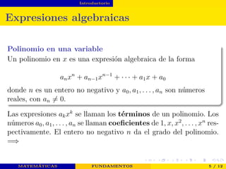 Introductorio
Expresiones algebraicas
Polinomio en una variable
Un polinomio en x es una expresión algebraica de la forma
anxn
+ an−1xn−1
+ · · · + a1x + a0
donde n es un entero no negativo y a0, a1, . . . , an son números
reales, con an = 0.
Las expresiones akxk
se llaman los términos de un polinomio. Los
números a0, a1, . . . , an se llaman coeﬁcientes de 1, x, x2
, . . . , xn
res-
pectivamente. El entero no negativo n da el grado del polinomio.
=⇒
MATEMÁTICAS FUNDAMENTOS 5 / 12
 