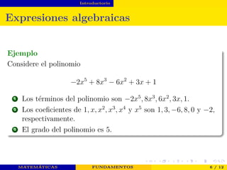 Introductorio
Expresiones algebraicas
Ejemplo
Considere el polinomio
−2x5
+ 8x3
− 6x2
+ 3x + 1
1 Los términos del polinomio son −2x5
, 8x3
, 6x2
, 3x, 1.
2 Los coeﬁcientes de 1, x, x2
, x3
, x4
y x5
son 1, 3, −6, 8, 0 y −2,
respectivamente.
3 El grado del polinomio es 5.
MATEMÁTICAS FUNDAMENTOS 6 / 12
 