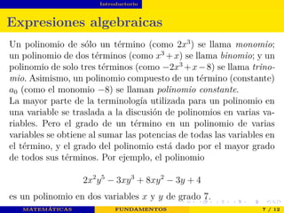 Introductorio
Expresiones algebraicas
Un polinomio de sólo un término (como 2x3
) se llama monomio;
un polinomio de dos términos (como x3
+x) se llama binomio; y un
polinomio de solo tres términos (como −2x3
+x−8) se llama trino-
mio. Asimismo, un polinomio compuesto de un término (constante)
a0 (como el monomio −8) se llaman polinomio constante.
La mayor parte de la terminología utilizada para un polinomio en
una variable se traslada a la discusión de polinomios en varias va-
riables. Pero el grado de un término en un polinomio de varias
variables se obtiene al sumar las potencias de todas las variables en
el término, y el grado del polinomio está dado por el mayor grado
de todos sus términos. Por ejemplo, el polinomio
2x2
y5
− 3xy3
+ 8xy2
− 3y + 4
es un polinomio en dos variables x y y de grado 7.
MATEMÁTICAS FUNDAMENTOS 7 / 12
 