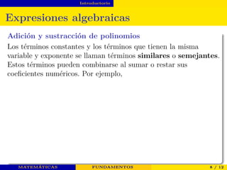 Introductorio
Expresiones algebraicas
Adición y sustracción de polinomios
Los términos constantes y los términos que tienen la misma
variable y exponente se llaman términos similares o semejantes.
Estos términos pueden combinarse al sumar o restar sus
coeﬁcientes numéricos. Por ejemplo,
MATEMÁTICAS FUNDAMENTOS 8 / 12
 