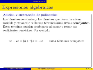 Introductorio
Expresiones algebraicas
Adición y sustracción de polinomios
Los términos constantes y los términos que tienen la misma
variable y exponente se llaman términos similares o semejantes.
Estos términos pueden combinarse al sumar o restar sus
coeﬁcientes numéricos. Por ejemplo,
3x + 7x = (3 + 7) x = 10x suma t´erminos semejantes
MATEMÁTICAS FUNDAMENTOS 8 / 12
 