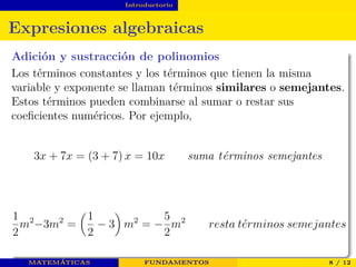 Introductorio
Expresiones algebraicas
Adición y sustracción de polinomios
Los términos constantes y los términos que tienen la misma
variable y exponente se llaman términos similares o semejantes.
Estos términos pueden combinarse al sumar o restar sus
coeﬁcientes numéricos. Por ejemplo,
3x + 7x = (3 + 7) x = 10x suma t´erminos semejantes
1
2
m2
−3m2
=
1
2
− 3 m2
= −
5
2
m2
resta t´erminos semejantes
MATEMÁTICAS FUNDAMENTOS 8 / 12
 