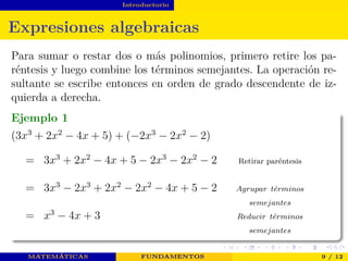 Introductorio
Expresiones algebraicas
Para sumar o restar dos o más polinomios, primero retire los pa-
réntesis y luego combine los términos semejantes. La operación re-
sultante se escribe entonces en orden de grado descendente de iz-
quierda a derecha.
Ejemplo 1
(3x3
+ 2x2
− 4x + 5) + (−2x3
− 2x2
− 2)
= 3x3
+ 2x2
− 4x + 5 − 2x3
− 2x2
− 2 Retirar paréntesis
= 3x3
− 2x3
+ 2x2
− 2x2
− 4x + 5 − 2 Agrupar t´erminos
semejantes
= x3
− 4x + 3 Reducir t´erminos
semejantes
MATEMÁTICAS FUNDAMENTOS 9 / 12
 