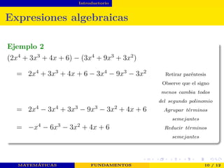 Introductorio
Expresiones algebraicas
Ejemplo 2
(2x4
+ 3x3
+ 4x + 6) − (3x4
+ 9x3
+ 3x2
)
= 2x4
+ 3x3
+ 4x + 6 − 3x4
− 9x3
− 3x2
Retirar paréntesis
Observe que el signo
menos cambia todos
del segundo polinomio
= 2x4
− 3x4
+ 3x3
− 9x3
− 3x2
+ 4x + 6 Agrupar t´erminos
semejantes
= −x4
− 6x3
− 3x2
+ 4x + 6 Reducir t´erminos
semejantes
MATEMÁTICAS FUNDAMENTOS 10 / 12
 