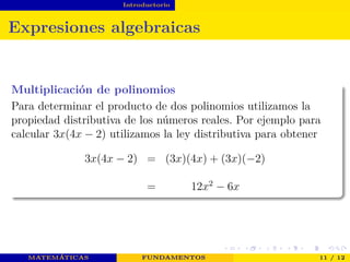 Introductorio
Expresiones algebraicas
Multiplicación de polinomios
Para determinar el producto de dos polinomios utilizamos la
propiedad distributiva de los números reales. Por ejemplo para
calcular 3x(4x − 2) utilizamos la ley distributiva para obtener
3x(4x − 2) = (3x)(4x) + (3x)(−2)
= 12x2
− 6x
MATEMÁTICAS FUNDAMENTOS 11 / 12
 