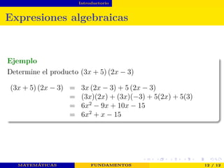 Introductorio
Expresiones algebraicas
Ejemplo
Determine el producto (3x + 5) (2x − 3)
(3x + 5) (2x − 3) = 3x (2x − 3) + 5 (2x − 3)
= (3x)(2x) + (3x)(−3) + 5(2x) + 5(3)
= 6x2
− 9x + 10x − 15
= 6x2
+ x − 15
MATEMÁTICAS FUNDAMENTOS 12 / 12
 