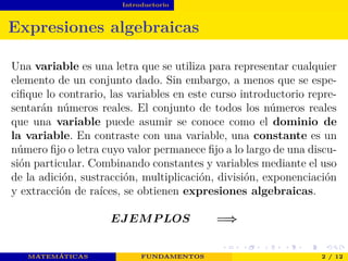 Introductorio
Expresiones algebraicas
Una variable es una letra que se utiliza para representar cualquier
elemento de un conjunto dado. Sin embargo, a menos que se espe-
ciﬁque lo contrario, las variables en este curso introductorio repre-
sentarán números reales. El conjunto de todos los números reales
que una variable puede asumir se conoce como el dominio de
la variable. En contraste con una variable, una constante es un
número ﬁjo o letra cuyo valor permanece ﬁjo a lo largo de una discu-
sión particular. Combinando constantes y variables mediante el uso
de la adición, sustracción, multiplicación, división, exponenciación
y extracción de raíces, se obtienen expresiones algebraicas.
EJEMP LOS =⇒
MATEMÁTICAS FUNDAMENTOS 2 / 12
 