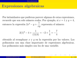 Introductorio
Expresiones algebraicas
Por intimidantes que pudieran parecer algunas de estas expresiones,
recuerde que son solo número reales. Por ejemplo, si x = 1 y y = 4,
entonces la expresión 2x2
− y +
1
xy
representa el número
2(1)2
− 4 +
1
(1)(4)
= −2 +
1
4
= −
7
4
obtenido al reemplazar x y y en la expresión por los valores. Los
polinomios son una clase importante de expresiones algebraicas.
Los polinomios más simples son los de una variable.
MATEMÁTICAS FUNDAMENTOS 4 / 12
 