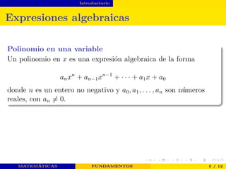 Introductorio
Expresiones algebraicas
Polinomio en una variable
Un polinomio en x es una expresión algebraica de la forma
anxn
+ an−1xn−1
+ · · · + a1x + a0
donde n es un entero no negativo y a0, a1, . . . , an son números
reales, con an = 0.
MATEMÁTICAS FUNDAMENTOS 5 / 12
 