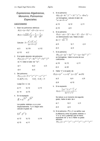 Lic. Miguel Angel Huerta Silva Álgebra Polinomios
Expresiones Algebraicas,
Monomio, Polinomios
Especiales.
CUESTIONARIO
1. Sean los polinomios idénticos:
2
2
( ) ( ) ( )
1
( ) 2 ( )
A x a b x b c x a c
x x
B x abc
c a b
     
  
Calcular:
2 2 2
2
( )
a b c
S
a b c
 

 
a) 3 b) 1/9 c) 1/2
d) 1/3 e) 2
2. Si el grado absoluto del polinomio:
  3 1 2 5 2 3 3
; 4 5m m m m m m
P x y x y x y x y  
  
es 11, hallar el valor de " "m .
a) 1 b) 2 c) 3
d) 4 e) 5
3. Del polinomio:
5 3 2 6 2 3
( , , ) 3 n m n n m
P x y z x y z x y    
 
. ( ) 11;G A P  . . 5x yG R G R 
Luego 2m n es
a) 11 b) 12 c) 13
d) 14 e) 15
4. En la expresión:
7 456 207 4
.
a b
a b
E x y
Los grados relativos a x e y son
respectivamente 7 y 4. Según esto
calcular el grado de:
4 7
( . )b a
x y
a) 12 b) 13 c) 14
d) 15 e) 11
5. Si el polinomio:
( ) 1 2 3 1 4
; 4 3 45a b m n
G x y x y x y z wx y+ - - +
= + -
es homogéneo, calcular el valor de:
" "a m b n  
a) 13 b) 12 c) 11
d) 10 e) 9
6. Si el polinomio
2 2 2
( ) ( 2) ( 3) (2 3)P x a x b x x c= + + + - + +
es idénticamente nulo. Hallar el valor
de
c
L a b= -
a) 0 b) 1 c) 2
d) 3 e) 4
7. Si el polinomio
2 2
2 2 2 1 1
( , ) ( 1) ( 1)a a a a
P x y a x y a x y+ - -
= + + +
es homogéneo, hallar la suma de sus
coeficientes
a) 16 b) 13 c) 11
d) 4 e) 22
8. Hallar “n” si el grado de:
( ) ( 1) .( 2)
n n nn n n
n n n
P x x x x    es 272
a) 2 b) 4 c) 6
d) 8 e) 10
9. Si la expresión
22 3 2 3 4
2 4 2
( ) . .
( )
(( ) . )
n n
n
x x x
S x
x x
 
  
Se reduce a un monomio de segundo
grado, hallar el valor de n
a) 1 b) 2 c) 3
d) 4 e) 5
10. Si el polinomio ( , )P x y se verifica que
la diferencia entre los grados relativos a
“x” e “y” es 5 y además que el menor
exponente de “y” es 3. Hallar su grado
absoluto.
2 3 5 4 6 2
( , ) m n m m n m m n m
P x y x y x y x y        
  
 
