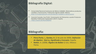 Bibliografía:
• Pérez Porto, J., Gardey, A. (2 de julio de 2009). Definición
de álgebra - Qué es, Significado y Concepto. España
• Baldor, A. (2008). Álgebra de Baldor (2 ed.). México:
Patria.
Bibliografía Digital:
• Universidad Nacional Autónoma de México (UNAM). Matemáticas productos
notables y factorización, Publicación Agosto (2020). México
https://cursoparalaunam.com/productos-notables-y-factorizacion
• Canal de Youtube, Susi Profe. Factorización de Polinomios usando Productos
Notables Publicación Septiembre (2017). España
https://youtu.be/4e5v5dQfA5I
 