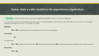 ▪ Suma: Al momento de sumar expresiones algebraicas podemos tener en cuenta lo siguiente:
La suma de dos términos semejantes se puede reducir a un solo término, si los términos son diferentes ante una suma, el resultado
quedará expresado tal cual es, sin cambiar los signos.
Ejemplo:
3x + 4x el resultado sería la sumatoria de los términos semejantes.
Resultado:
7x
Y si tenemos
3x + 4y donde el primer término 3x es diferente del segundo 4yel resultado quedará expresado de la misma manera.
Resultado:
3x + 4y
Suma, resta y valor numérico de expresiones algebraicas.
 
