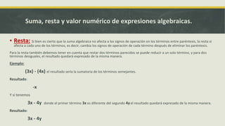 ▪ Resta: Si bien es cierto que la suma algebraica no afecta a los signos de operación en los términos entre paréntesis, la resta si
afecta a cada uno de los términos, es decir; cambia los signos de operación de cada término después de eliminar los paréntesis.
Para la resta también debemos tener en cuenta que restar dos términos parecidos se puede reducir a un solo término, y para dos
términos desiguales, el resultado quedará expresado de la misma manera.
Ejemplo:
(3x) - (4x) el resultado sería la sumatoria de los términos semejantes.
Resultado:
-x
Y si tenemos
3x - 4y donde el primer término 3x es diferente del segundo 4y el resultado quedará expresado de la misma manera.
Resultado:
3x - 4y
Suma, resta y valor numérico de expresiones algebraicas.
 