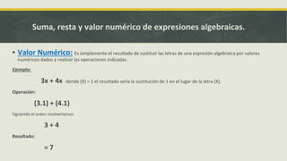 ▪ Valor Numérico: Es simplemente el resultado de sustituir las letras de una expresión algebraica por valores
numéricos dados y realizar las operaciones indicadas.
Ejemplo:
3x + 4x donde (X) = 1 el resultado sería la sustitución de 1 en el lugar de la letra (X).
Operación:
(3.1) + (4.1)
Siguiendo el orden resolveríamos:
3 + 4
Resultado:
= 7
Suma, resta y valor numérico de expresiones algebraicas.
 
