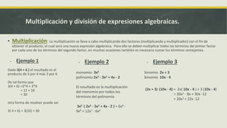 Multiplicación y división de expresiones algebraicas.
▪ Multiplicación: La multiplicación se lleva a cabo multiplicando dos factores (multiplicando y multiplicador) con el fin de
obtener el producto, el cual será una nueva expresión algebraica. Para ello se deben multiplicar todos los términos del primer factor
por cada uno de los términos del segundo factor, en muchas ocasiones también es necesario sumar los términos semejantes.
- Ejemplo 2
monomio 3x6
polinomio 2x3 - 3x2 + 4x - 2
El resultado es la multiplicación
del monomio por todos los
términos del polinomio
3x6 ( 2x3 - 3x2 + 4x - 2 ) = 6x9 -
9x8 + 12x7 - 6x6
- Ejemplo 3
binomio 2x + 3
binomio 10x - 4
(2x + 3) (10x - 4) = 2x( 10x - 4 ) + 3 (10x - 4)
= 20x2 - 8x + 30x -12
= 20x2 + 22x -12
- Ejemplo 1
Dado 3(4 + 6 ) el resultado es el
producto de 3 por 4 más 3 por 6
De tal forma que
3(4 + 6) =3*4 + 3*6
= 12 + 18
= 30
otra forma de resolver puede ser
3( 4 + 6) = 3(10) = 30
 