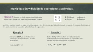 Multiplicación y división de expresiones algebraicas.
▪ División: Consiste en dividir los términos (dividendo y
divisor) para obtener una nueva expresión llamada cociente.
- Ejemplo 1
Si tenemos 12 / 4 , el resultado será un
número que multiplicado por 4 dé como
resultado 12
Por tanto, 12/4 = 3
D: Dividendo q: Cociente
d: Divisor R: Residuo
La división exacta es aquella en la que el residuo es igual a cero (0) mientras que la división inexacta es cuando el residuo es distinto a cero.
Para resolver divisiones se pueden aplicar las leyes de exponentes.
- Ejemplo 2
Dado -36x10 / 4x4 el resultado será la división de los
coeficientes de las variables menos los exponentes de la
variable ya que la base(variable) es la misma
-36x10 / 4x4 = - 9x10-4 = - 9x6
 