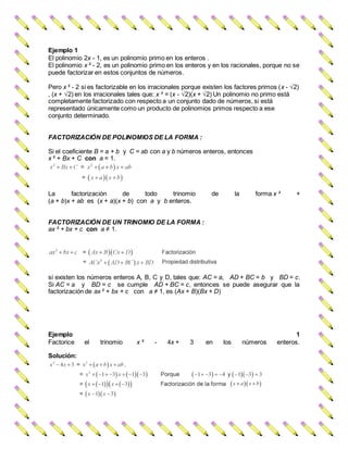 Ejemplo 1
El polinomio 2x - 1, es un polinomio primo en los enteros .
El polinomio x ² - 2, es un polinomio primo en los enteros y en los racionales, porque no se
puede factorizar en estos conjuntos de números.
Pero x ² - 2 si es factorizable en los irracionales porque existen los factores primos (x - √2)
, (x + √2) en los irracionales tales que: x ² = (x - √2)(x + √2) Un polinomio no primo está
completamente factorizado con respecto a un conjunto dado de números, si está
representado únicamente como un producto de polinomios primos respecto a ese
conjunto determinado.
FACTORIZACIÓN DE POLINOMIOS DE LA FORMA :
Si el coeficiente B = a + b y C = ab con a y b números enteros, entonces
x ² + Bx + C con a = 1.
La factorización de todo trinomio de la forma x ² +
(a + b)x + ab es (x + a)(x + b) con a y b enteros.
FACTORIZACIÓN DE UN TRINOMIO DE LA FORMA :
ax ² + bx + c con a ≠ 1.
si existen los números enteros A, B, C y D, tales que: AC = a, AD + BC = b y BD = c.
Si AC = a y BD = c se cumple AD + BC = c, entonces se puede asegurar que la
factorización de ax ² + bx + c con a ≠ 1, es (Ax + B)(Bx + D)
Ejemplo 1
Factorice el trinomio x ² - 4x + 3 en los números enteros.
Solución:
 