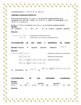 La factorización de x ² - 4x + 3 es (x - 1)(x - 3)
TRINOMIO CUADRADO PERFECTO
Todo trinomio de la forma ax ² ± bx + c es un trinomio cuadrado perfecto si es
equivalente con (Ax ± B) ², donde A ² = a, B ² = c y 2AB ² = b o equivalente a A =
√a, B = √c y 2√a√c = b .
Es decir, si 2√a√c = b, entonces ax ² ± bx + c es un trinomio cuadrado perfecto.
Ejemplo
¿El polinomio 9 - 12x + 4x ² es un trinomio cuadrado perfecto?
Solución:
FACTORIZACIÓN DE UNA SUMA Y DIFERENCIA DE CUBOS
Ejemplo: Factorice la siguiente expresión algebraica .
Solución:
La factorización de es
FACTORIZACIÓN DE UNA EXPRESIÓN ALGEBRAICA
Ejemplo
Factorice la siguiente expresión
(x - y) ² (a - 2b) + (x + y) ² (a - 2b) - 2(x - y) ² (a - 2b)
Solución:
 