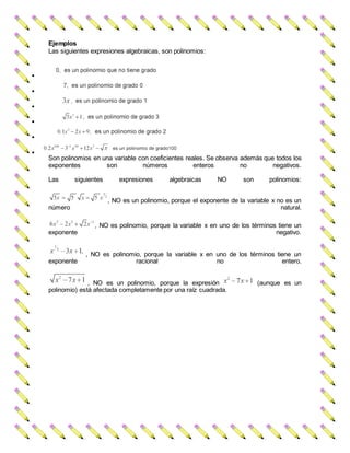 Ejemplos
Las siguientes expresiones algebraicas, son polinomios:






Son polinomios en una variable con coeficientes reales. Se observa además que todos los
exponentes son números enteros no negativos.
Las siguientes expresiones algebraicas NO son polinomios:
, NO es un polinomio, porque el exponente de la variable x no es un
número natural.
, NO es polinomio, porque la variable x en uno de los términos tiene un
exponente negativo.
, NO es polinomio, porque la variable x en uno de los términos tiene un
exponente racional no entero.
, NO es un polinomio, porque la expresión (aunque es un
polinomio) está afectada completamente por una raíz cuadrada.
 