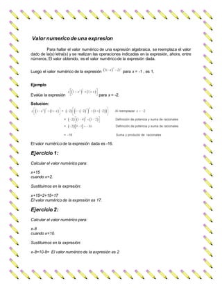 Valor numericode una expresion
Para hallar el valor numérico de una expresión algebraica, se reemplaza el valor
dado de la(s) letra(s) y se realizan las operaciones indicadas en la expresión, ahora, entre
números, El valor obtenido, es el valor numérico de la expresión dada.
Luego el valor numérico de la expresión para x = -1 , es 1.
Ejemplo
Evalúe la expresión para x = -2.
Solución:
El valor numérico de la expresión dada es -16.
Ejercicio 1:
Calcular el valor numérico para:
x+15
cuando x=2.
Sustituimos en la expresión:
x+15=2+15=17
El valor numérico de la expresión es 17.
Ejercicio 2:
Calcular el valor numérico para:
x-8
cuando x=10.
Sustituimos en la expresión:
x-8=10-8= El valor numérico de la expresión es 2
 