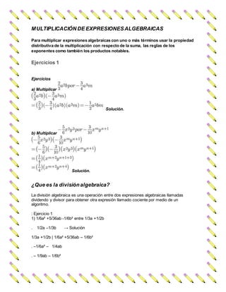 MULTIPLICACIÓN DE EXPRESIONESALGEBRAICAS
Para multiplicar expresiones algebraicas con uno o más términos usar la propiedad
distributiva de la multiplicación con respecto de la suma, las reglas de los
exponentes como también los productos notables.
Ejercicios 1
Ejercicios
a) Multiplicar
Solución.
b) Multiplicar
Solución.
¿Que es la divisiónalgebraica?
La división algebraica es una operación entre dos expresiones algebraicas llamadas
dividendo y divisor para obtener otra expresión llamado cociente por medio de un
algoritmo.
: Ejercicio 1
1) 1/6a² +5/36ab -1/6b² entre 1/3a +1/2b
. 1/2a –1/3b → Solución
1/3a +1/2b | 1/6a² +5/36ab – 1/6b²
. –1/6a² – 1/4ab
. – 1/9ab – 1/6b²
 