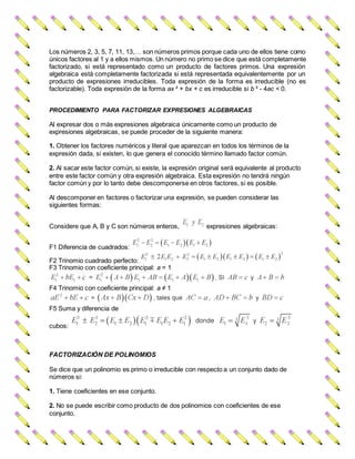Los números 2, 3, 5, 7, 11, 13,… son números primos porque cada uno de ellos tiene como
únicos factores al 1 y a ellos mismos. Un número no primo se dice que está completamente
factorizado, si está representado como un producto de factores primos. Una expresión
algebraica está completamente factorizada si está representada equivalentemente por un
producto de expresiones irreducibles. Toda expresión de la forma es irreducible (no es
factorizable). Toda expresión de la forma ax ² + bx + c es irreducible si b ² - 4ac < 0.
PROCEDIMIENTO PARA FACTORIZAR EXPRESIONES ALGEBRAICAS
Al expresar dos o más expresiones algebraica únicamente como un producto de
expresiones algebraicas, se puede proceder de la siguiente manera:
1. Obtener los factores numéricos y literal que aparezcan en todos los términos de la
expresión dada, si existen, lo que genera el conocido término llamado factor común.
2. Al sacar este factor común, si existe, la expresión original será equivalente al producto
entre este factor común y otra expresión algebraica. Esta expresión no tendrá ningún
factor común y por lo tanto debe descomponerse en otros factores, si es posible.
Al descomponer en factores o factorizar una expresión, se pueden considerar las
siguientes formas:
Considere que A, B y C son números enteros, expresiones algebraicas:
F1 Diferencia de cuadrados:
F2 Trinomio cuadrado perfecto:
F3 Trinomio con coeficiente principal: a = 1
F4 Trinomio con coeficiente principal: a ≠ 1
F5 Suma y diferencia de
cubos:
FACTORIZACIÓN DE POLINOMIOS
Se dice que un polinomio es primo o irreducible con respecto a un conjunto dado de
números si:
1. Tiene coeficientes en ese conjunto.
2. No se puede escribir como producto de dos polinomios con coeficientes de ese
conjunto.
 