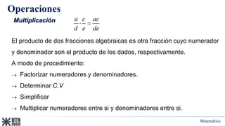 Matemática
Operaciones
Multiplicación
El producto de dos fracciones algebraicas es otra fracción cuyo numerador
y denominador son el producto de los dados, respectivamente.
A modo de procedimiento:
 Factorizar numeradores y denominadores.
 Determinar C.V
 Simplificar
 Multiplicar numeradores entre si y denominadores entre si.
a c ac
d e de
 
 