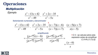 Matemática
Operaciones
Multiplicación
2 2
2 2
13 42 2 35
.
49 5
x x x x
x x x
   

 
Ejemplo
2 2
2 2
13 42 2 35 ( 7)( 6) ( 5)( 7)
. .
49 5 ( 7)( 7) ( 5)
x x x x x x x x
x x x x x x x
       

    
! C.V.: se calcula sobre esta
expresión antes de simplificar
C.V=R-{-7;7;0;5}
factorizando numerador y denominador
simplificando
( 6)
x
x


!
( 7)
x 

( 6)
( 7)
x
x

 ( 7)
x 
( 5)
.
x  ( 7)
x 
( 5)
x x 

 