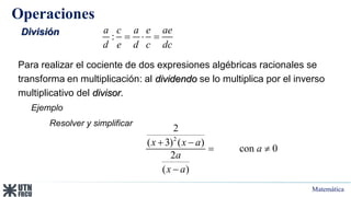 Matemática
Operaciones
División
Para realizar el cociente de dos expresiones algébricas racionales se
transforma en multiplicación: al dividendo se lo multiplica por el inverso
multiplicativo del divisor.
:
a c a e ae
d e d c dc
  
Ejemplo
2
2
( 3) ( )
con 0
2
( )
x x a
a
a
x a
 
 

Resolver y simplificar
 