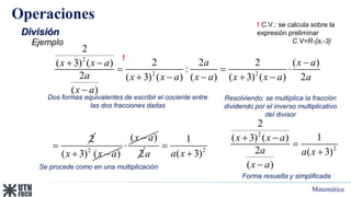 Matemática
Operaciones
División
Ejemplo
2
2 2
2
2 2 2 ( )
( 3) ( )
:
2 ( 3) ( ) ( ) ( 3) ( ) 2
( )
a x a
x x a
a x x a x a x x a a
x a

 
  
    

Dos formas equivalentes de escribir el cociente entre
las dos fracciones dadas
Resolviendo: se multiplica la fracción
dividendo por el inverso multiplicativo
del divisor
2
 2
( 3) ( )
x x a
 
( )
x a


2 2
1
( 3)
a x
a


Se procede como en una multiplicación
2
2
2
1
( 3) ( )
2 ( 3)
( )
x x a
a a x
x a
 



Forma resuelta y simplificada
! C.V.: se calcula sobre la
expresión preliminar
C.V=R-{a,-3}
!
 