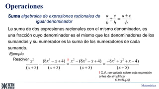 Matemática
Operaciones
Suma algebraica de expresiones racionales de
igual denominador
a c a c
b b b

 
2 5 2 5 5 2
(8 4) (8 4) 8 4)
( 5) ( 5) ( 5) ( 5)
x x x x x x x x x
x x x x
        
  
   
La suma de dos expresiones racionales con el mismo denominador, es
una fracción cuyo denominador es el mismo que los denominadores de los
sumandos y su numerador es la suma de los numeradores de cada
sumando.
Ejemplo
Resolver
! C.V.: se calcula sobre esta expresión
antes de simplificar
C.V=R-{-5}
!
 