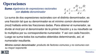 Matemática
Operaciones
Suma algebraica de expresiones racionales
con distinto denominador
La suma de dos expresiones racionales con el distinto denominador, es
una fracción tal que su denominador es el mínimo común denominador
(mcd) hallado entre las fracciones dadas. Para obtener el numerador, se
divide al mcd por el denominador de la primer fracción y a su resultado se
lo multiplica por su correspondiente numerador. Y así con cada fracción.
Luego se suma todos los sumados obtenidos determinando, así, el
numerador resultante.
de de
a c
a c d e
d e d e

 
Mínimo común denominador: producto de factores comunes y no comunes con
su mayor exponente
 