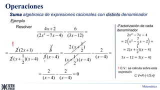 Matemática
Operaciones
Suma algebraica de expresiones racionales con distinto denominador
2
4 2 6
(2 7 4) (3 12)
x
x x x

 
  
Ejemplo
Resolver -Factorización de cada
denominador
2𝑥2 − 7𝑥 − 4
= 2 𝑥2 −
7
2
𝑥 − 2 =
= 2(𝑥 +
1
2
)(𝑥 − 4)
3𝑥 − 12 = 3(𝑥 − 4)
!
! C.V.: se calcula sobre esta
expresión
C.V=R-{-1/2;4}
2

(2 1)
2
x 
2
6
1
( )( 4)
2
x x

  3
1
1
2 ( )
2
( 4)
x
x


 1
( )
2
x 
2
( 4)
( 4)
x
x
 


2 2
0
( 4) ( 4)
x x
  
 
 