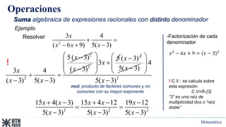 Matemática
Operaciones
Suma algebraica de expresiones racionales con distinto denominador
2
3 4
( 6 9) 5( 3)
x
x x x
 
  
Ejemplo
Resolver -Factorización de cada
denominador
𝑥2
− 6𝑥 + 9 = (𝑥 − 3)2
!
! C.V.: se calcula sobre
esta expresión
C.V=R-{3}
“3” es una raíz de
multiplicidad dos o “raíz
doble”
2
2
5 ( 3)
3 4
( 3) 5( 3)
x
x
x x

 
 
2
( 3)
x 
5
3x
 
  
 
 
2
( 3)
x 
5( 3)
x 
2
4
5( 3)
x
 
 
 
 

2 2 2
15 4( 3) 15 4 12 19 12
5( 3) 5( 3) 5( 3)
x x x x x
x x x
    
 
  
mcd: producto de factores comunes y no
comunes con su mayor exponente
 
