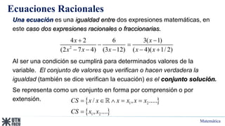 Matemática
Ecuaciones Racionales
Una ecuación es una igualdad entre dos expresiones matemáticas, en
este caso dos expresiones racionales o fraccionarias.
Al ser una condición se cumplirá para determinados valores de la
variable. El conjunto de valores que verifican o hacen verdadera la
igualdad (también se dice verifican la ecuación) es el conjunto solución.
Se representa como un conjunto en forma por comprensión o por
extensión.
2
4 2 6 3( 1)
(2 7 4) (3 12) ( 4)( 1/ 2)
x x
x x x x x
 
 
    
 
 
1 2
1 2
/ , .....
, ....
CS x x x x x x
CS x x
    

 
