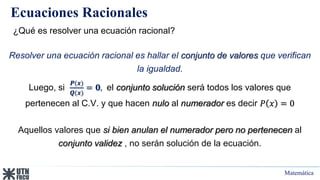 Matemática
Ecuaciones Racionales
¿Qué es resolver una ecuación racional?
Resolver una ecuación racional es hallar el conjunto de valores que verifican
la igualdad.
Luego, si
𝑷(𝒙)
𝑸(𝒙)
= 𝟎, el conjunto solución será todos los valores que
pertenecen al C.V. y que hacen nulo al numerador es decir 𝑃 𝑥 = 0
Aquellos valores que si bien anulan el numerador pero no pertenecen al
conjunto validez , no serán solución de la ecuación.
 