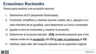 Matemática
Ecuaciones Racionales
Pasos para resolver una ecuación racional
I. Determinar el CV (expresión factorizada).
II. Factorizar, simplificar y resolver (sumas, restas, etc.), agrupar a un
solo miembro de la igualdad, para determinar un único numerador.
III. Igualar a cero el numerador y resolver la ecuación.
IV. Determinar el conjunto solución (CS), teniendo presente que si los
valores están en la excepción del CV el valor no pertenece al CS.
V. Verificar cada valor del conjunto solución en la expresión original.
 