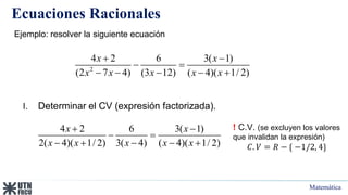 Matemática
Ecuaciones Racionales
I. Determinar el CV (expresión factorizada).
Ejemplo: resolver la siguiente ecuación
2
4 2 6 3( 1)
(2 7 4) (3 12) ( 4)( 1/ 2)
x x
x x x x x
 
 
    
4 2 6 3( 1)
2( 4)( 1/ 2) 3( 4) ( 4)( 1/ 2)
x x
x x x x x
 
 
    
! C.V. (se excluyen los valores
que invalidan la expresión)
𝐶. 𝑉 = 𝑅 − { −1/2, 4}
 